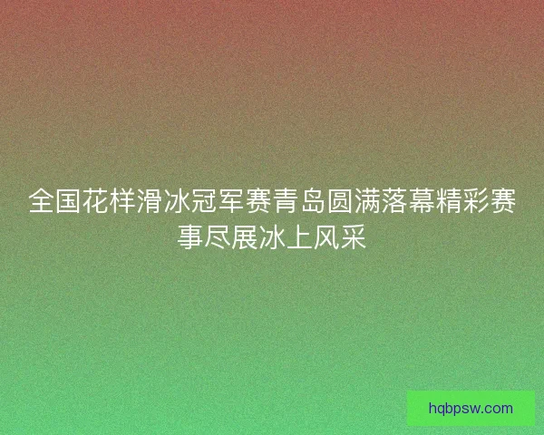 全国花样滑冰冠军赛青岛圆满落幕精彩赛事尽展冰上风采