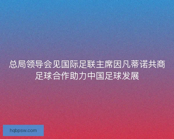 总局领导会见国际足联主席因凡蒂诺共商足球合作助力中国足球发展