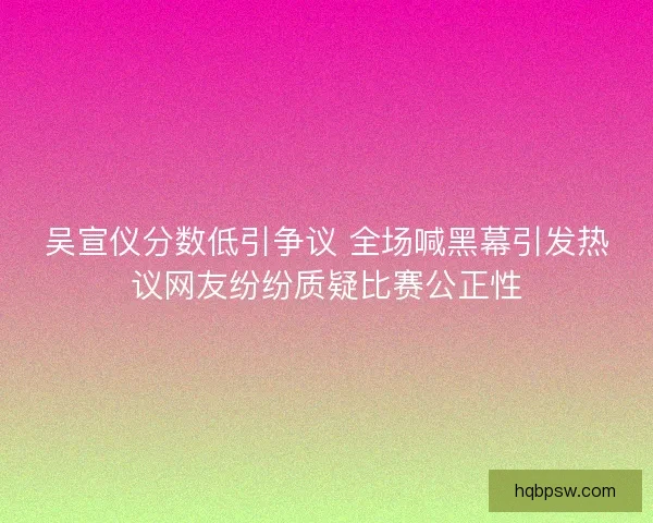 吴宣仪分数低引争议 全场喊黑幕引发热议网友纷纷质疑比赛公正性