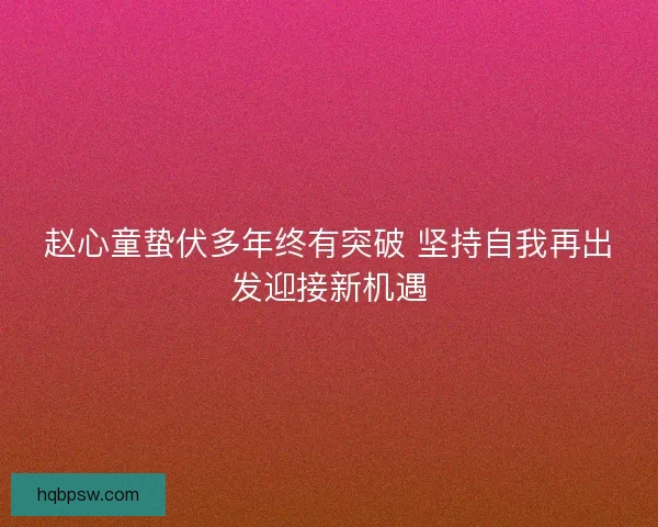 赵心童蛰伏多年终有突破 坚持自我再出发迎接新机遇 赵心童蛰伏多年终有突破 坚持自我再出发迎接新机遇