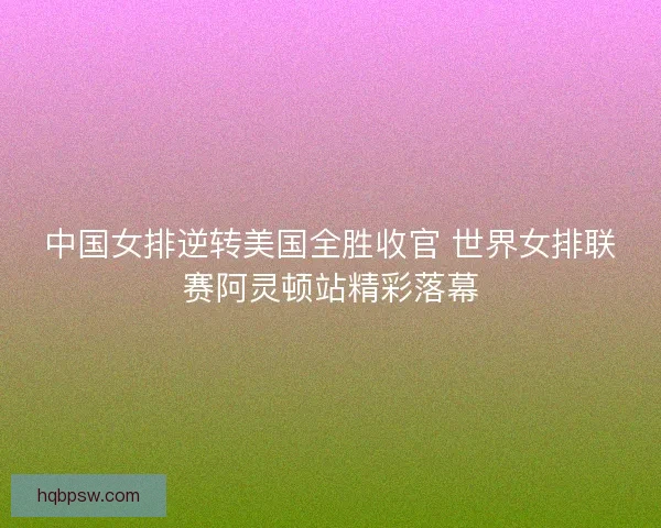 中国女排逆转美国全胜收官 世界女排联赛阿灵顿站精彩落幕