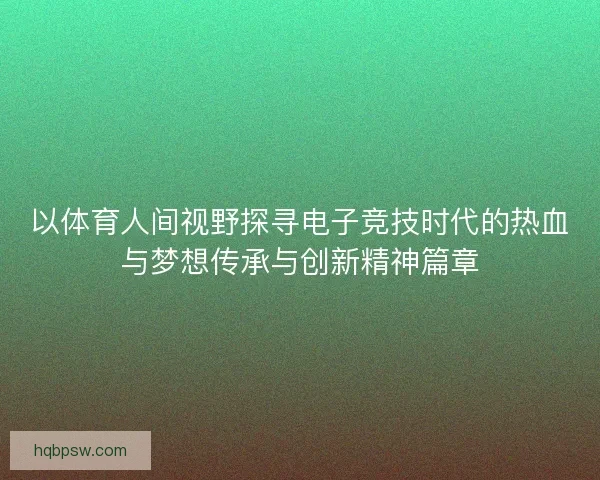 以体育人间视野探寻电子竞技时代的热血与梦想传承与创新精神篇章 以体育人间视野探寻电子竞技时代的热血与梦想传承与创新精神篇章