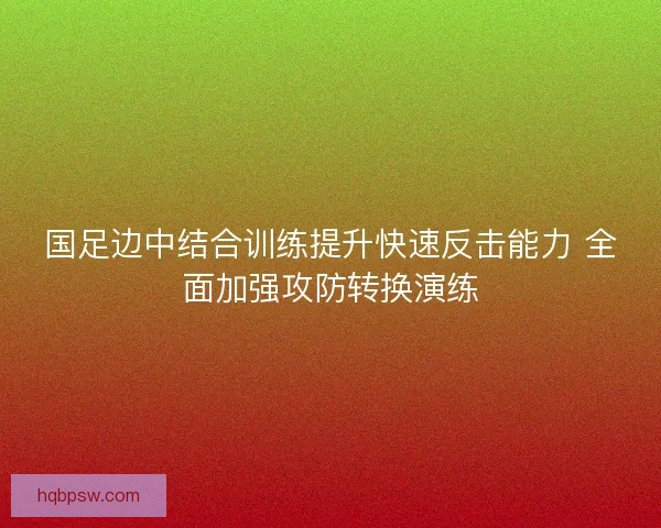 国足边中结合训练提升快速反击能力 全面加强攻防转换演练 国足边中结合训练提升快速反击能力 全面加强攻防转换演练
