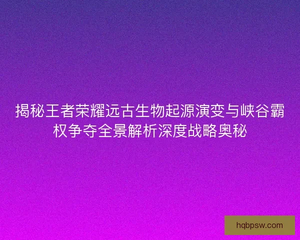 揭秘王者荣耀远古生物起源演变与峡谷霸权争夺全景解析深度战略奥秘 揭秘王者荣耀远古生物起源演变与峡谷霸权争夺全景解析深度战略奥秘
