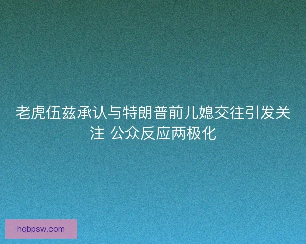 老虎伍兹承认与特朗普前儿媳交往引发关注 公众反应两极化