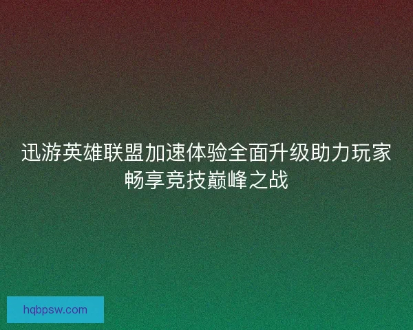 迅游英雄联盟加速体验全面升级助力玩家畅享竞技巅峰之战