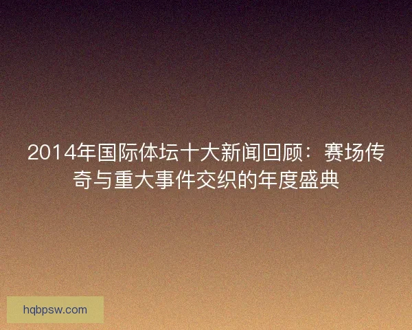 2014年国际体坛十大新闻回顾:赛场传奇与重大事件交织的年度盛典 2014年国际体坛十大新闻回顾:赛场传奇与重大事件交织的年度盛典