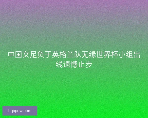 中国女足负于英格兰队无缘世界杯小组出线遗憾止步