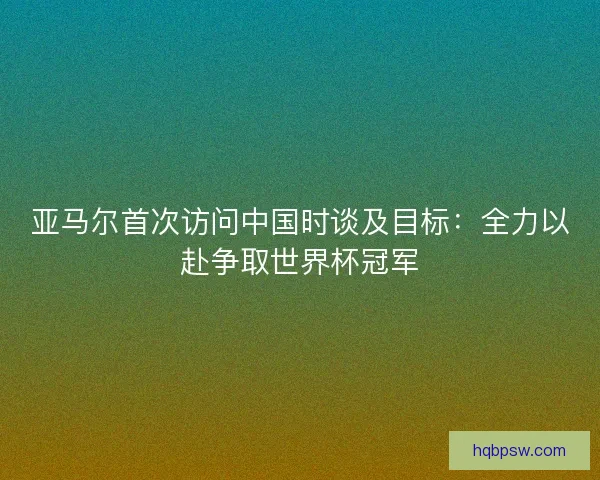 亚马尔首次访问中国时谈及目标：全力以赴争取世界杯冠军