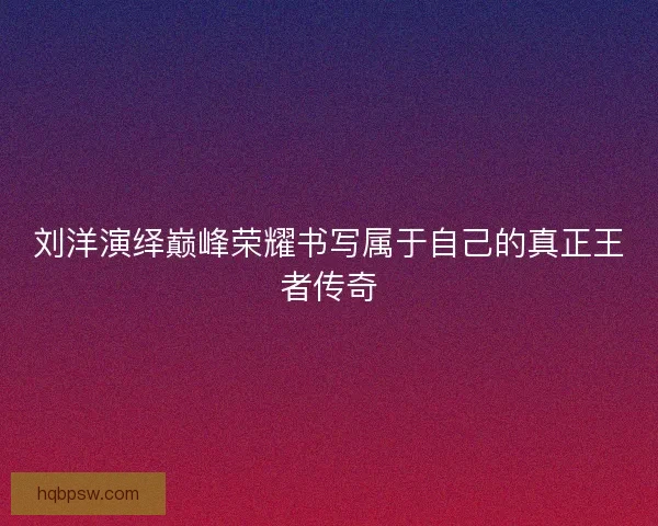 刘洋演绎巅峰荣耀书写属于自己的真正王者传奇 刘洋演绎巅峰荣耀书写属于自己的真正王者传奇