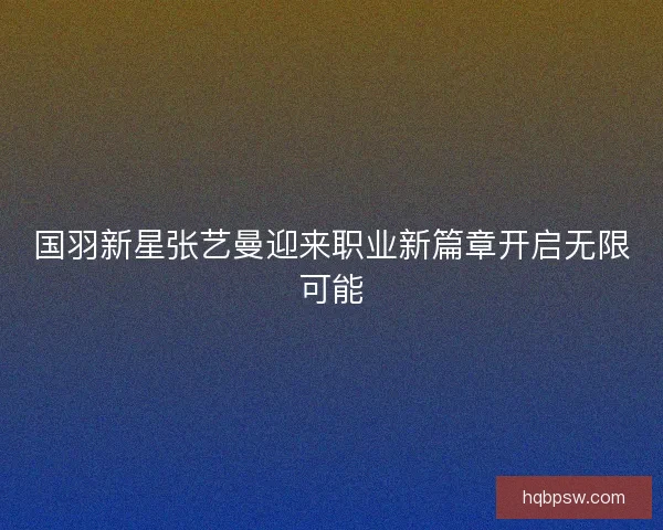 国羽新星张艺曼迎来职业新篇章开启无限可能