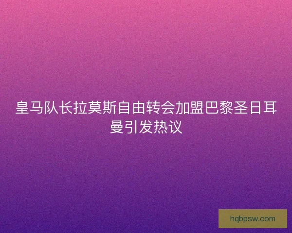 皇马队长拉莫斯自由转会加盟巴黎圣日耳曼引发热议