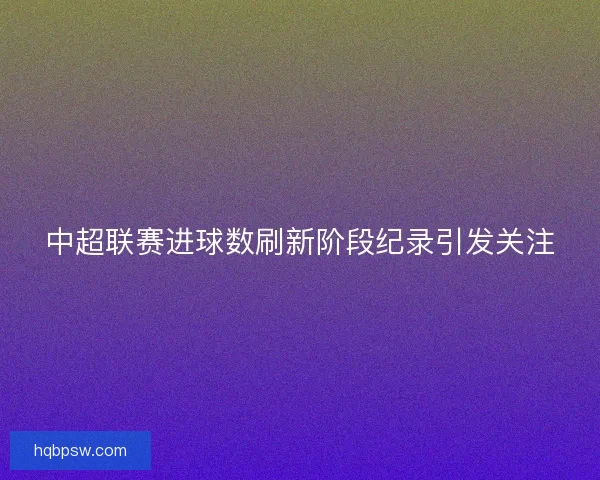 中超联赛进球数刷新阶段纪录引发关注 中超联赛进球数刷新阶段纪录引发关注