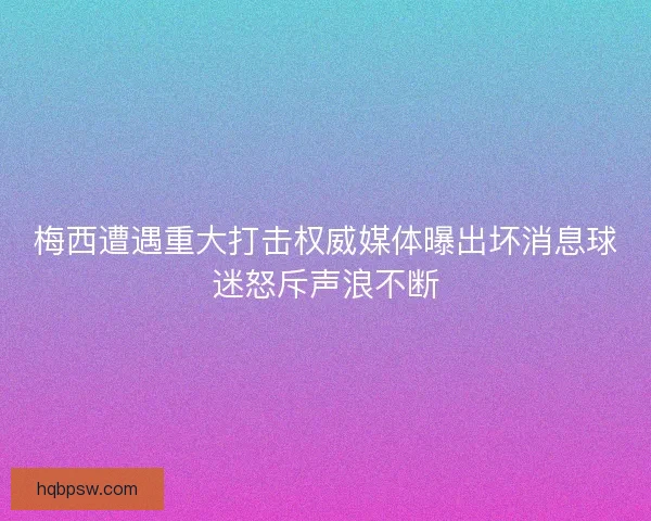 梅西遭遇重大打击权威媒体曝出坏消息球迷怒斥声浪不断
