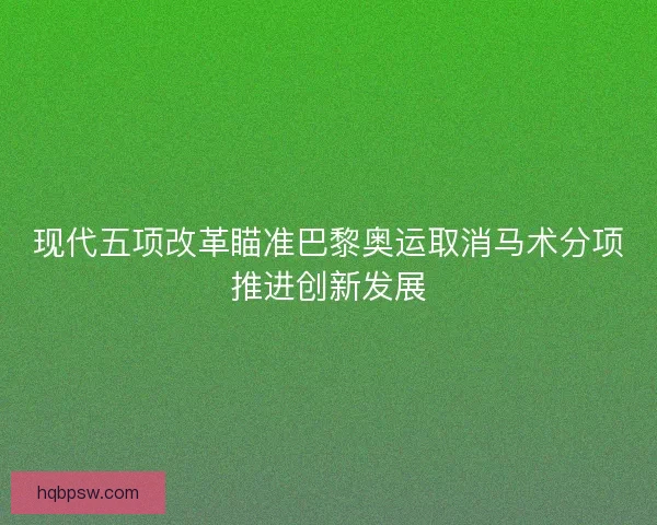 现代五项改革瞄准巴黎奥运取消马术分项推进创新发展