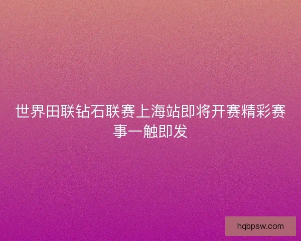 世界田联钻石联赛上海站即将开赛精彩赛事一触即发 世界田联钻石联赛上海站即将开赛精彩赛事一触即发