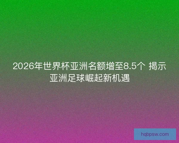 2026年世界杯亚洲名额增至8.5个 揭示亚洲足球崛起新机遇