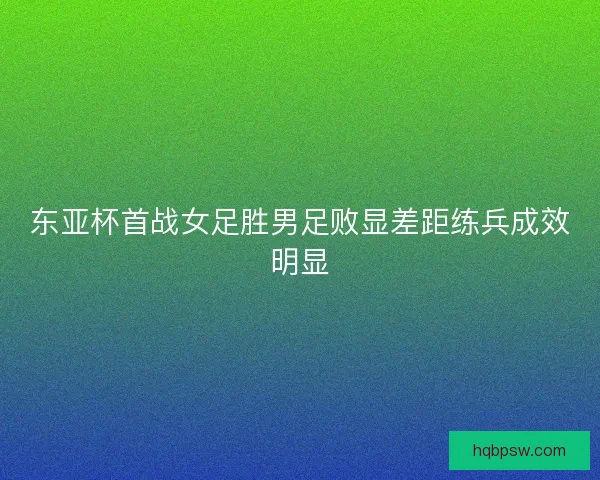 东亚杯首战女足胜男足败显差距练兵成效明显