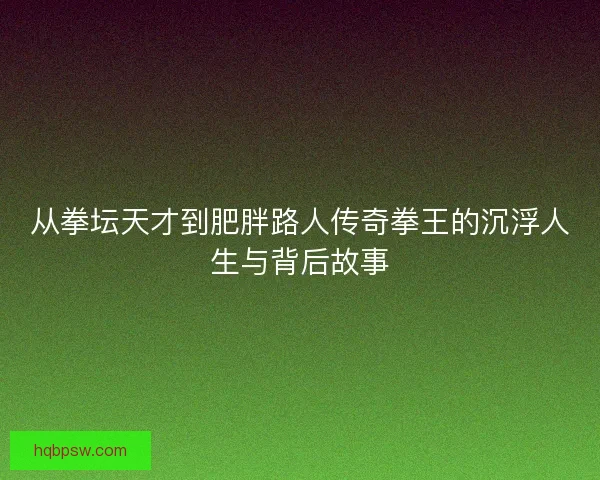 从拳坛天才到肥胖路人传奇拳王的沉浮人生与背后故事