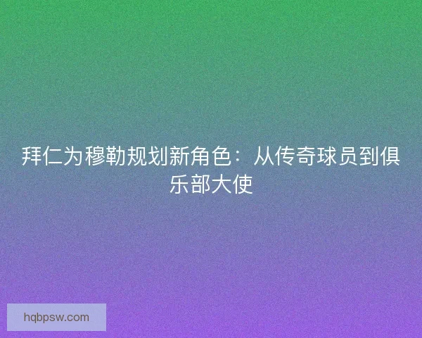 拜仁为穆勒规划新角色：从传奇球员到俱乐部大使