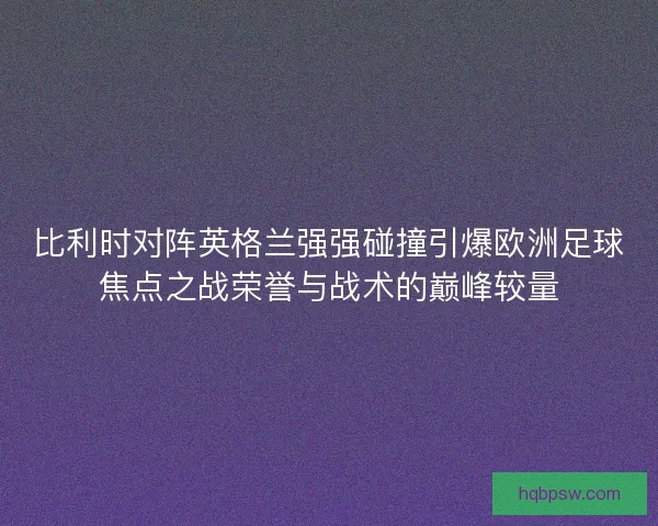 比利时对阵英格兰强强碰撞引爆欧洲足球焦点之战荣誉与战术的巅峰较量