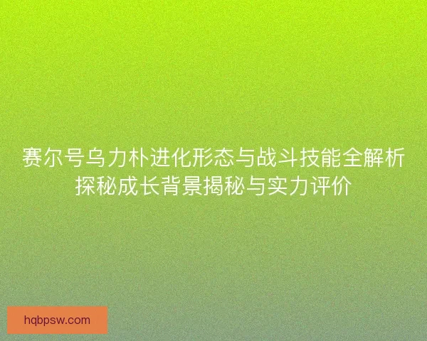 赛尔号乌力朴进化形态与战斗技能全解析探秘成长背景揭秘与实力评价