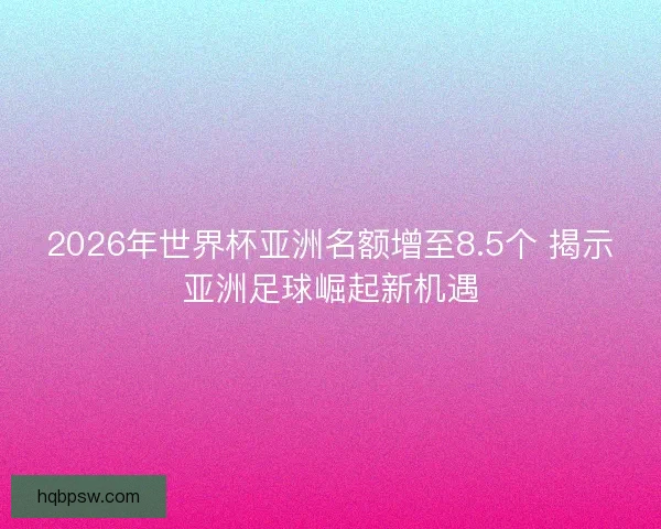 2026年世界杯亚洲名额增至8.5个 揭示亚洲足球崛起新机遇