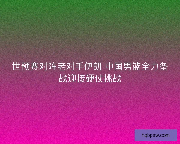 世预赛对阵老对手伊朗 中国男篮全力备战迎接硬仗挑战