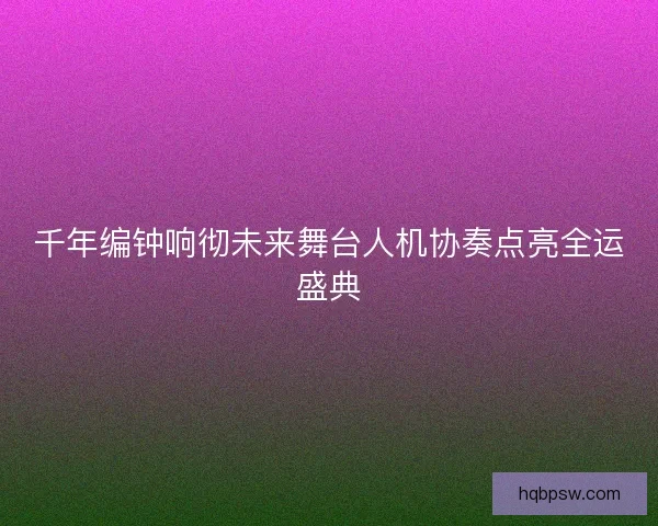 千年编钟响彻未来舞台人机协奏点亮全运盛典 千年编钟响彻未来舞台人机协奏点亮全运盛典