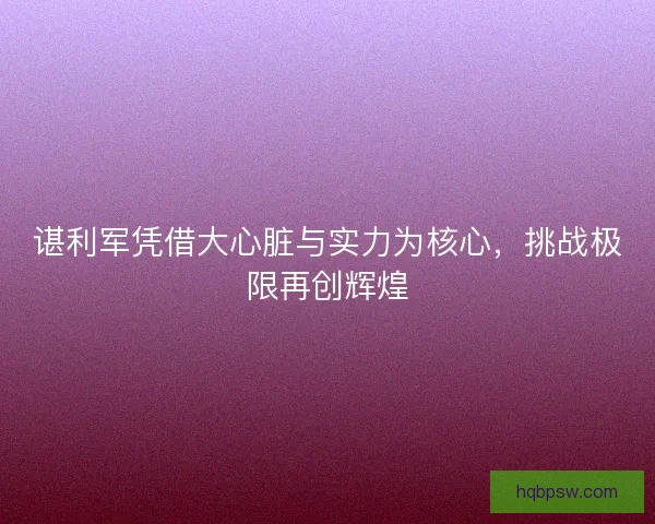 谌利军凭借大心脏与实力为核心，挑战极限再创辉煌