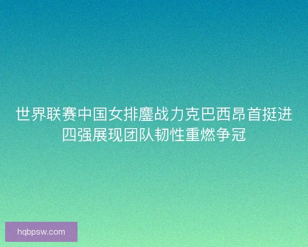 世界联赛中国女排鏖战力克巴西昂首挺进四强展现团队韧性重燃争冠 世界联赛中国女排鏖战力克巴西昂首挺进四强展现团队韧性重燃争冠
