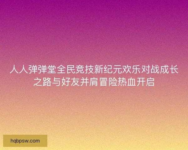 人人弹弹堂全民竞技新纪元欢乐对战成长之路与好友并肩冒险热血开启