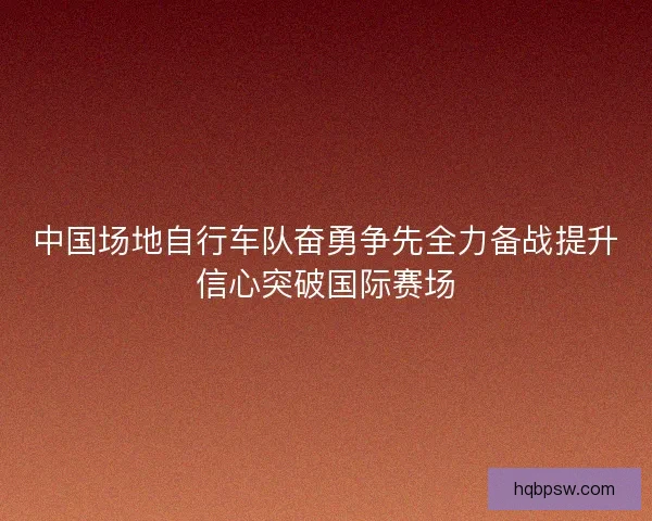 中国场地自行车队奋勇争先全力备战提升信心突破国际赛场