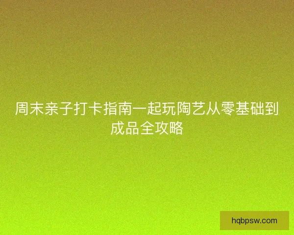 周末亲子打卡指南一起玩陶艺从零基础到成品全攻略 周末亲子打卡指南一起玩陶艺从零基础到成品全攻略
