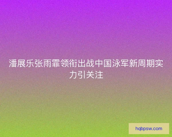 潘展乐张雨霏领衔出战中国泳军新周期实力引关注