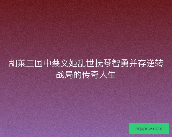 胡莱三国中蔡文姬乱世抚琴智勇并存逆转战局的传奇人生 胡莱三国中蔡文姬乱世抚琴智勇并存逆转战局的传奇人生