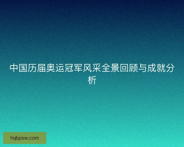 中国历届奥运冠军风采全景回顾与成就分析 中国历届奥运冠军风采全景回顾与成就分析